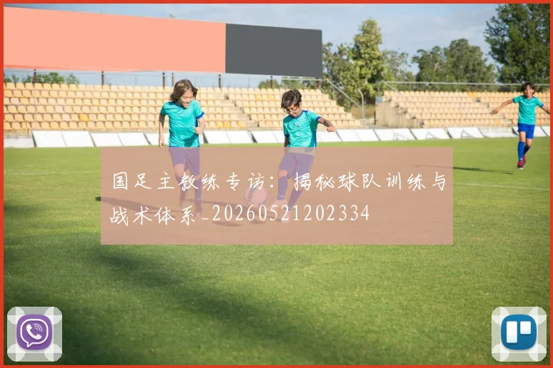 国足主教练专访：揭秘球队训练与战术体系_20260521202334