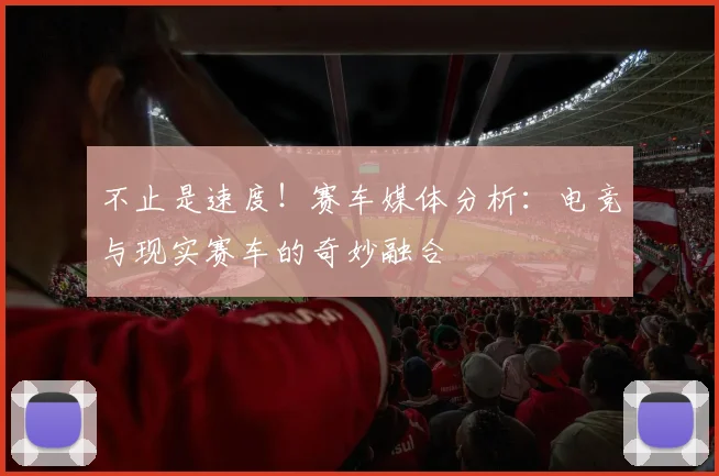 不止是速度！赛车媒体分析：电竞与现实赛车的奇妙融合