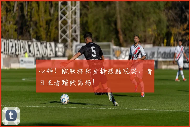 心碎！欧联杯积分榜残酷现实，昔日王者黯然离场！