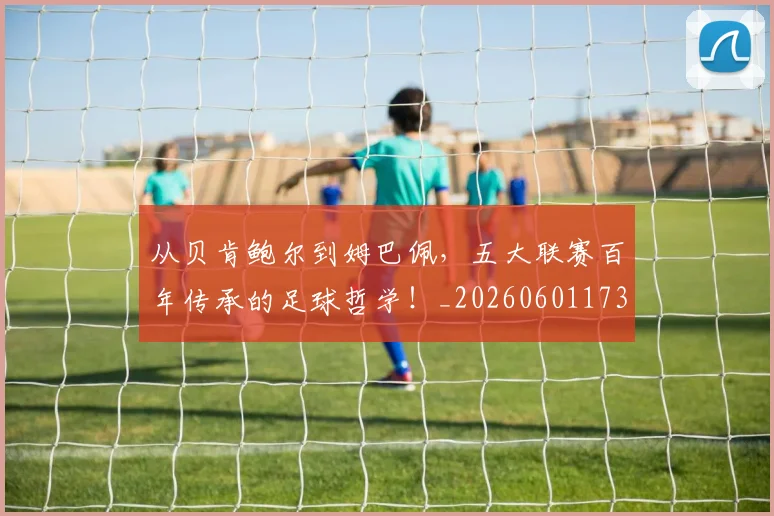 从贝肯鲍尔到姆巴佩，五大联赛百年传承的足球哲学！_20260601173226