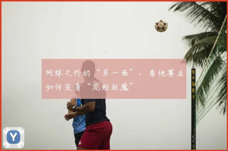 网球之外的“另一面”，看他赛后如何变身“宠粉狂魔”