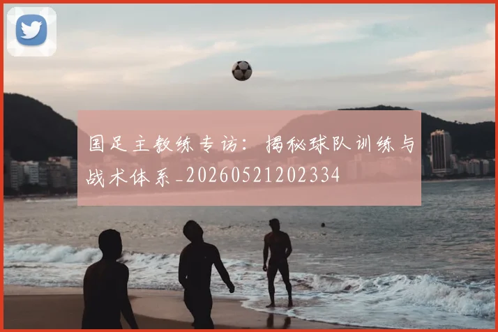 国足主教练专访：揭秘球队训练与战术体系_20260521202334