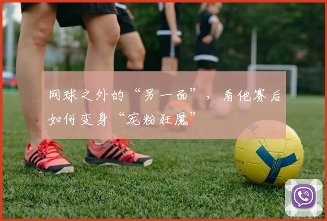 网球之外的“另一面”，看他赛后如何变身“宠粉狂魔”
