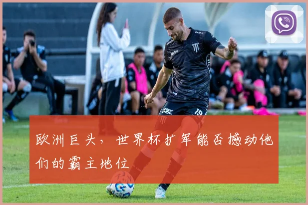 欧洲巨头,世界杯扩军能否撼动他们的霸主地位