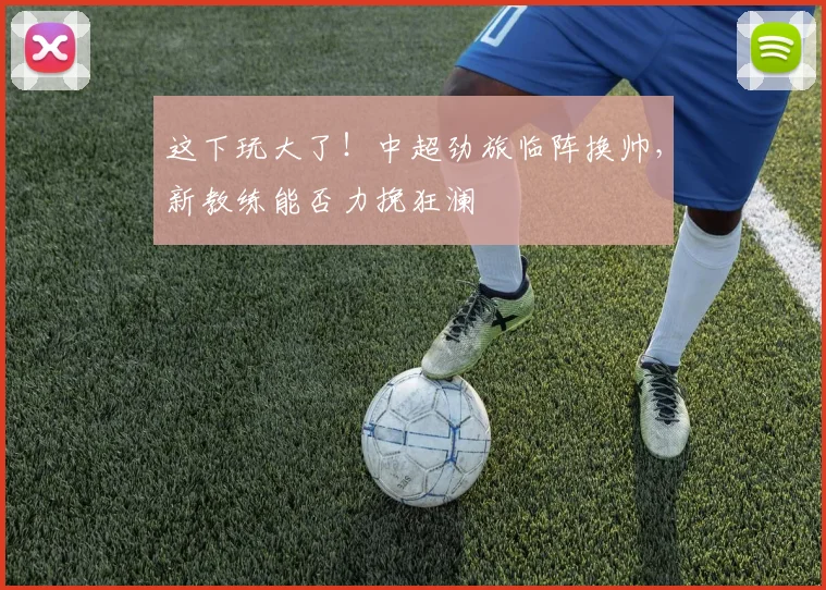 这下玩大了！中超劲旅临阵换帅，新教练能否力挽狂澜