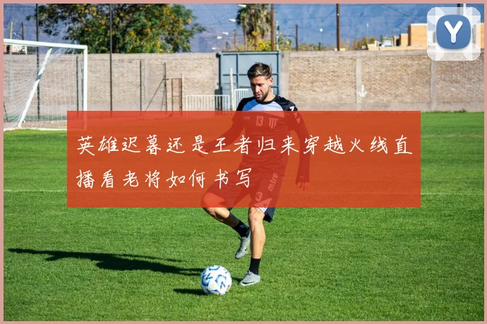 英雄迟暮还是王者归来穿越火线直播看老将如何书写
