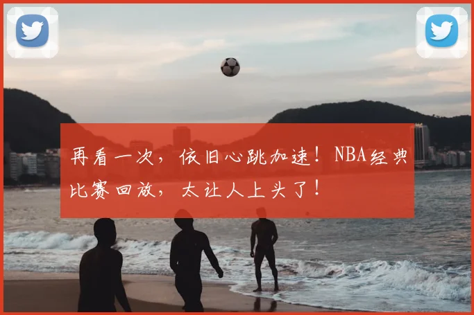 再看一次,依旧心跳加速!NBA经典比赛回放,太让人上头了!