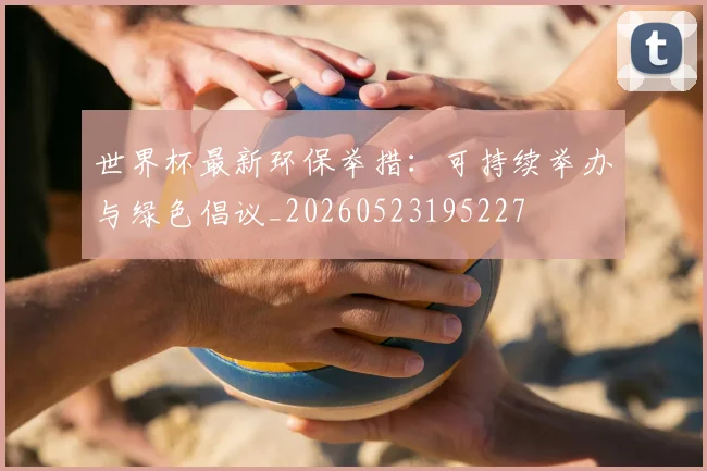 世界杯最新环保举措：可持续举办与绿色倡议_20260523195227
