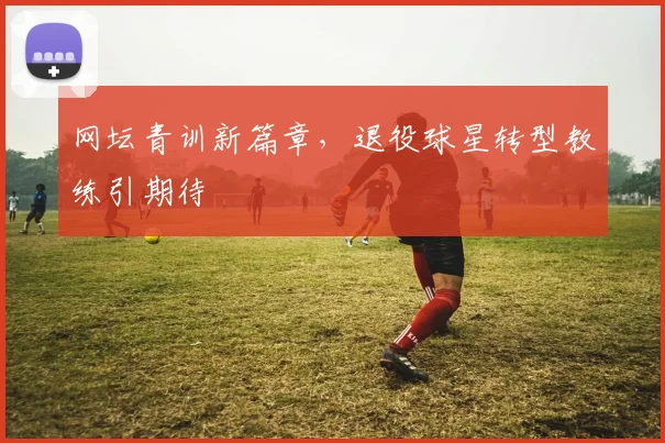 网坛青训新篇章，退役球星转型教练引期待