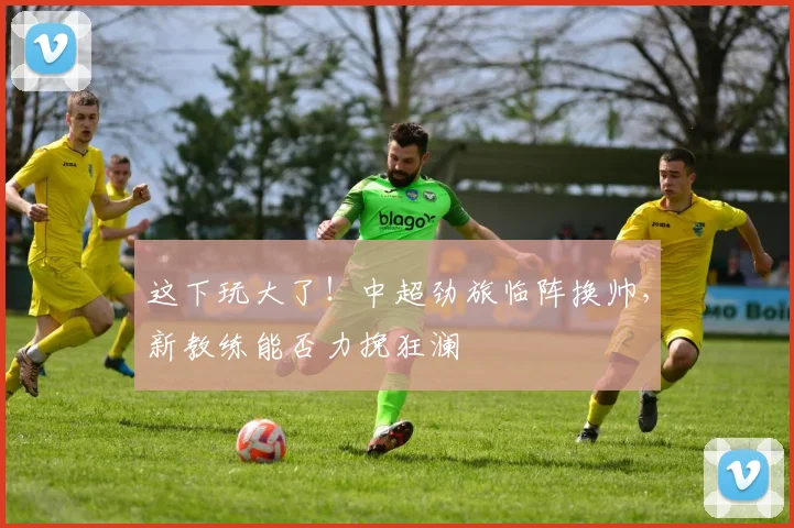 这下玩大了！中超劲旅临阵换帅，新教练能否力挽狂澜