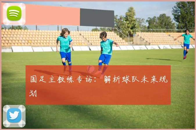 国足主教练专访：解析球队未来规划
